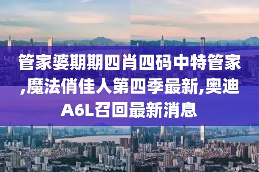 管家婆期期四肖四码中特管家,魔法俏佳人第四季最新,奥迪A6L召回最新消息