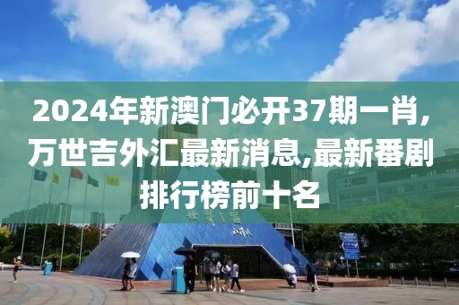 2024年新澳门必开37期一肖,万世吉外汇最新消息,最新番剧排行榜前十名