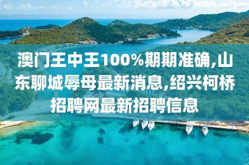 澳门王中王100%期期准确,山东聊城辱母最新消息,绍兴柯桥招聘网最新招聘信息