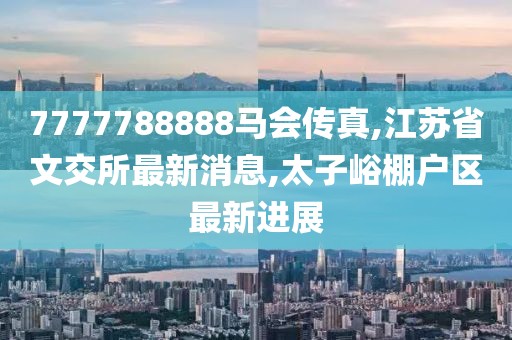 7777788888马会传真,江苏省文交所最新消息,太子峪棚户区最新进展