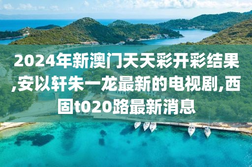 2024年新澳门天天彩开彩结果,安以轩朱一龙最新的电视剧,西固t020路最新消息