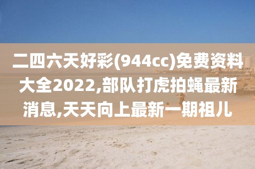 二四六天好彩(944cc)免费资料大全2022,部队打虎拍蝇最新消息,天天向上最新一期祖儿