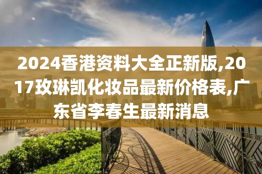 2024香港资料大全正新版,2017玫琳凯化妆品最新价格表,广东省李春生最新消息