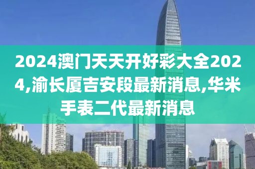 2024澳门天天开好彩大全2024,渝长厦吉安段最新消息,华米手表二代最新消息