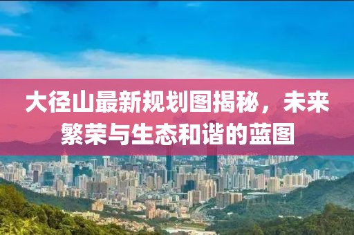 大径山最新规划图揭秘，未来繁荣与生态和谐的蓝图