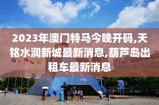 2023年澳门特马今晚开码,天铭水润新城最新消息,葫芦岛出租车最新消息