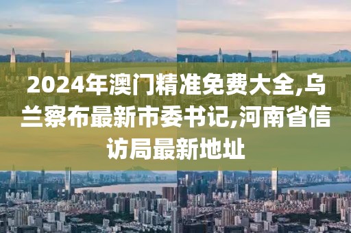 2024年澳门精准免费大全,乌兰察布最新市委书记,河南省信访局最新地址