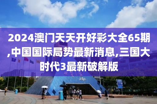 2024澳门天天开好彩大全65期,中国国际局势最新消息,三国大时代3最新破解版