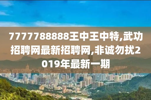7777788888王中王中特,武功招聘网最新招聘网,非诚勿扰2019年最新一期