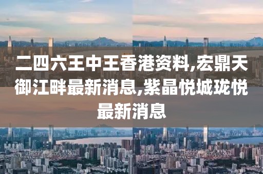 二四六王中王香港资料,宏鼎天御江畔最新消息,紫晶悦城珑悦最新消息