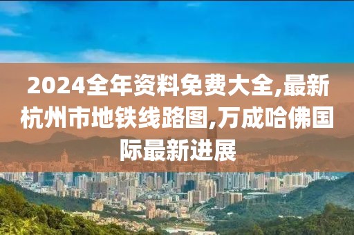 2024全年资料免费大全,最新杭州市地铁线路图,万成哈佛国际最新进展
