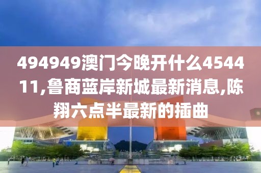 494949澳门今晚开什么454411,鲁商蓝岸新城最新消息,陈翔六点半最新的插曲