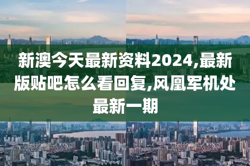 新澳今天最新资料2024,最新版贴吧怎么看回复,风凰军机处最新一期