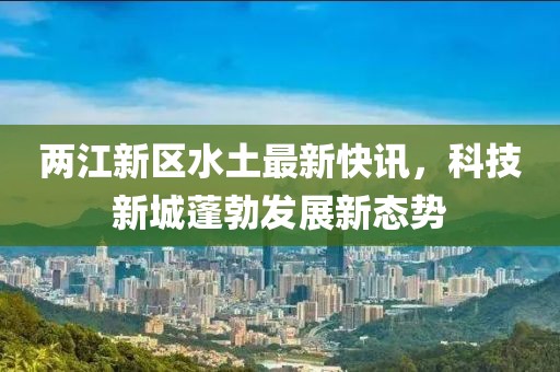两江新区水土最新快讯，科技新城蓬勃发展新态势