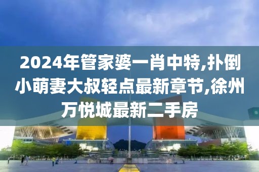 2024年管家婆一肖中特,扑倒小萌妻大叔轻点最新章节,徐州万悦城最新二手房