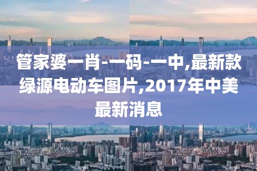 管家婆一肖-一码-一中,最新款绿源电动车图片,2017年中美最新消息