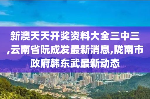 新澳天天开奖资料大全三中三,云南省阮成发最新消息,陇南市政府韩东武最新动态