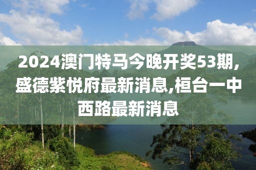 2024澳门特马今晚开奖53期,盛德紫悦府最新消息,桓台一中西路最新消息