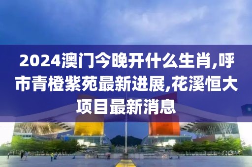 2024澳门今晚开什么生肖,呼市青橙紫苑最新进展,花溪恒大项目最新消息