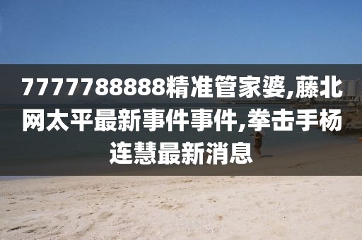 7777788888精准管家婆,藤北网太平最新事件事件,拳击手杨连慧最新消息