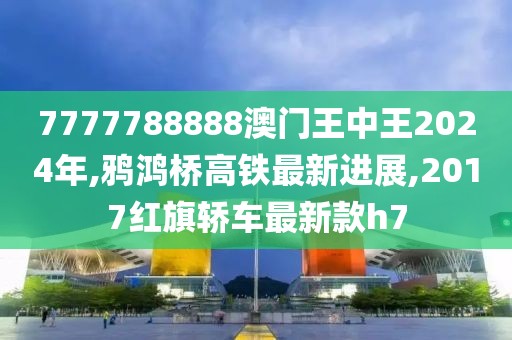 7777788888澳门王中王2024年,鸦鸿桥高铁最新进展,2017红旗轿车最新款h7