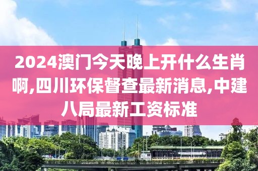 2024澳门今天晚上开什么生肖啊,四川环保督查最新消息,中建八局最新工资标准