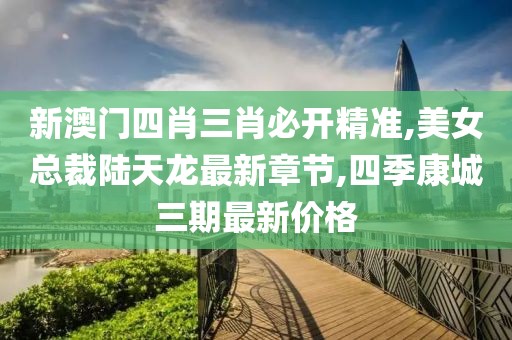 新澳门四肖三肖必开精准,美女总裁陆天龙最新章节,四季康城三期最新价格