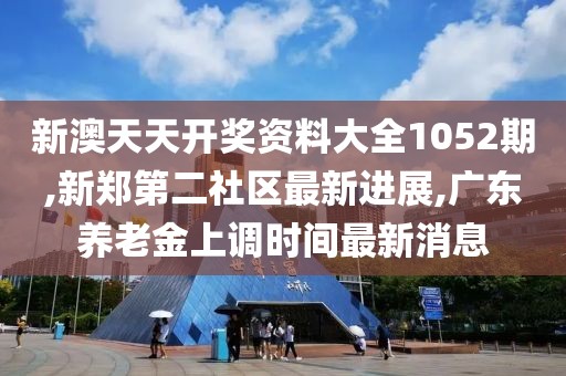 新澳天天开奖资料大全1052期,新郑第二社区最新进展,广东养老金上调时间最新消息