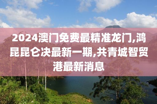 2024澳门免费最精准龙门,鸿昆昆仑决最新一期,共青城智贸港最新消息