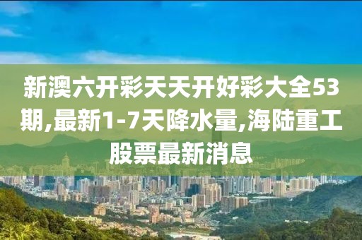 新澳六开彩天天开好彩大全53期,最新1-7天降水量,海陆重工股票最新消息
