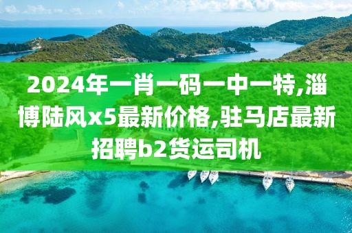 2024年一肖一码一中一特,淄博陆风x5最新价格,驻马店最新招聘b2货运司机