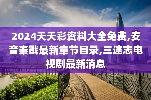 2024天天彩资料大全免费,安音秦戬最新章节目录,三途志电视剧最新消息