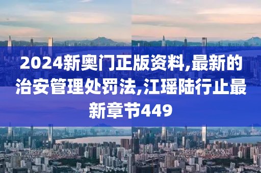 2024新奥门正版资料,最新的治安管理处罚法,江瑶陆行止最新章节449