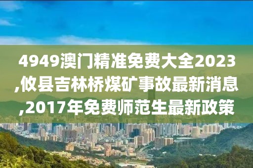 4949澳门精准免费大全2023,攸县吉林桥煤矿事故最新消息,2017年免费师范生最新政策