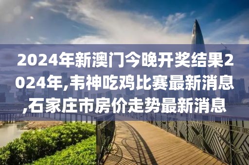 2024年新澳门今晚开奖结果2024年,韦神吃鸡比赛最新消息,石家庄市房价走势最新消息