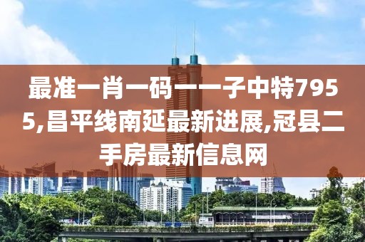 最准一肖一码一一子中特7955,昌平线南延最新进展,冠县二手房最新信息网