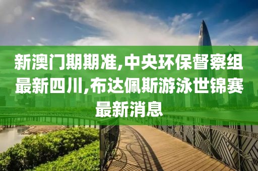 新澳门期期准,中央环保督察组最新四川,布达佩斯游泳世锦赛最新消息