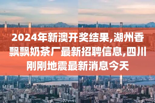 2024年新澳开奖结果,湖州香飘飘奶茶厂最新招聘信息,四川刚刚地震最新消息今天