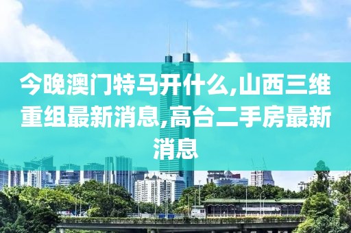 今晚澳门特马开什么,山西三维重组最新消息,高台二手房最新消息