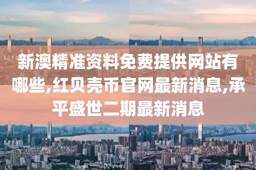 新澳精准资料免费提供网站有哪些,红贝壳币官网最新消息,承平盛世二期最新消息