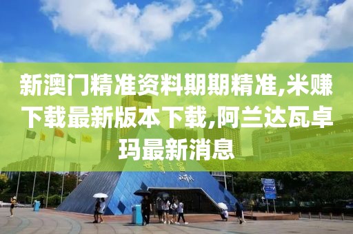 新澳门精准资料期期精准,米赚下载最新版本下载,阿兰达瓦卓玛最新消息