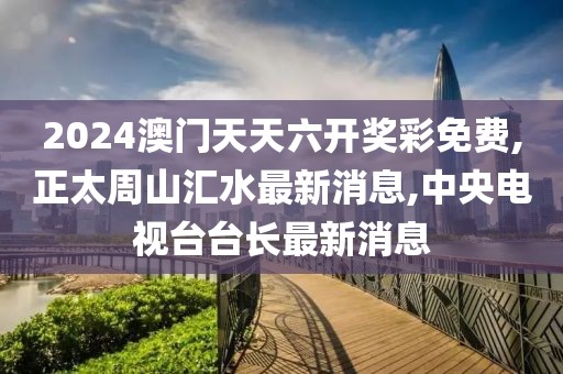 2024澳门天天六开奖彩免费,正太周山汇水最新消息,中央电视台台长最新消息