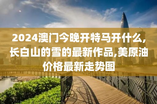 2024澳门今晚开特马开什么,长白山的雪的最新作品,美原油价格最新走势图