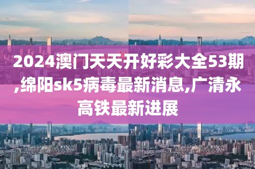 2024澳门天天开好彩大全53期,绵阳sk5病毒最新消息,广清永高铁最新进展