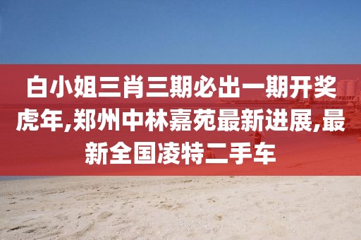 白小姐三肖三期必出一期开奖虎年,郑州中林嘉苑最新进展,最新全国凌特二手车
