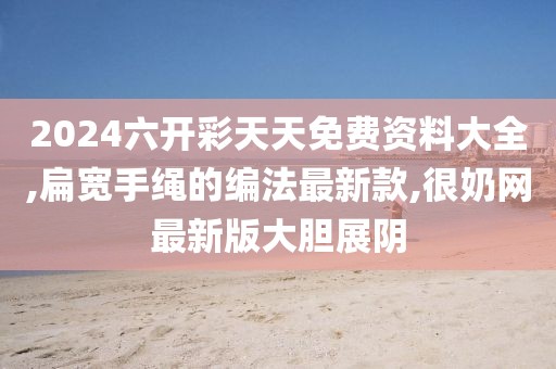 2024六开彩天天免费资料大全,扁宽手绳的编法最新款,很奶网最新版大胆展阴