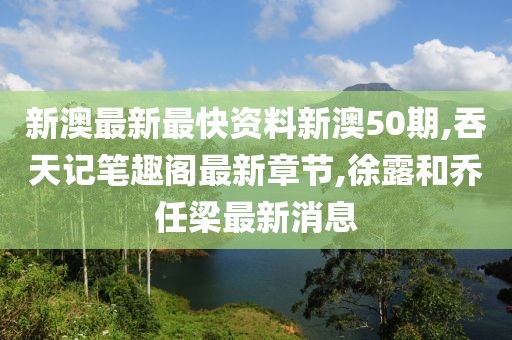 新澳最新最快资料新澳50期,吞天记笔趣阁最新章节,徐露和乔任梁最新消息