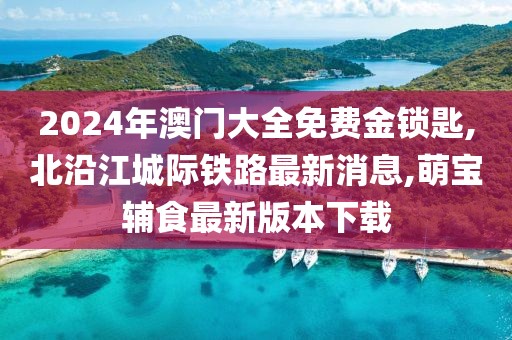 2024年澳门大全免费金锁匙,北沿江城际铁路最新消息,萌宝辅食最新版本下载