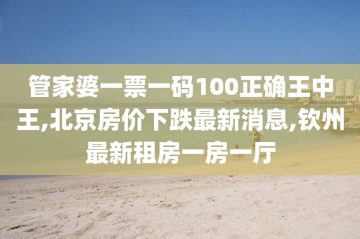 管家婆一票一码100正确王中王,北京房价下跌最新消息,钦州最新租房一房一厅