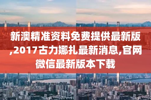 新澳精准资料免费提供最新版,2017古力娜扎最新消息,官网微信最新版本下载